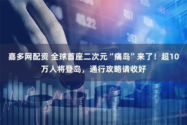 嘉多网配资 全球首座二次元“痛岛”来了！超10万人将登岛，通行攻略请收好