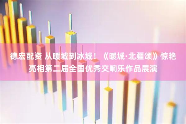 德宏配资 从暖城到冰城！《暖城·北疆颂》惊艳亮相第二届全国优秀交响乐作品展演