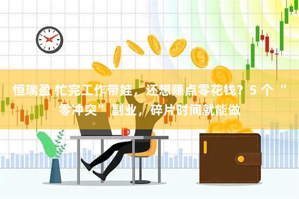 恒瑞盈 忙完工作带娃，还想赚点零花钱？5 个 “零冲突” 副业，碎片时间就能做