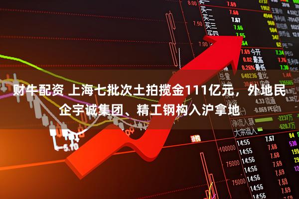 财牛配资 上海七批次土拍揽金111亿元，外地民企宇诚集团、精工钢构入沪拿地