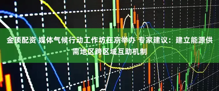 金顶配资 媒体气候行动工作坊在京举办 专家建议：建立能源供需地区跨区域互助机制
