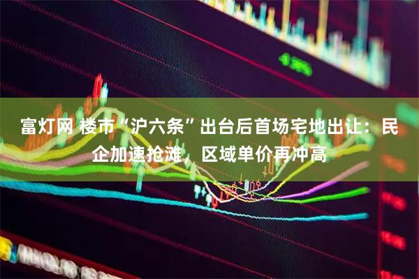 富灯网 楼市“沪六条”出台后首场宅地出让：民企加速抢滩，区域单价再冲高