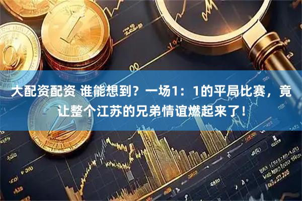 大配资配资 谁能想到？一场1：1的平局比赛，竟让整个江苏的兄弟情谊燃起来了！