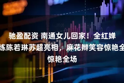驰盈配资 南通女儿回家！全红婵教练陈若琳苏超亮相，麻花辫笑容惊艳全场