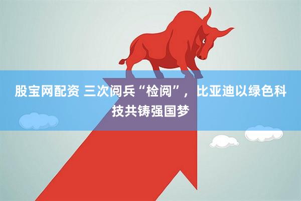 股宝网配资 三次阅兵“检阅”，比亚迪以绿色科技共铸强国梦