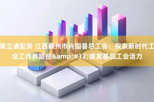 荣立通配资 江西赣州市兴国县总工会：探索新时代工会工作新路径&#32;激发基层工会活力