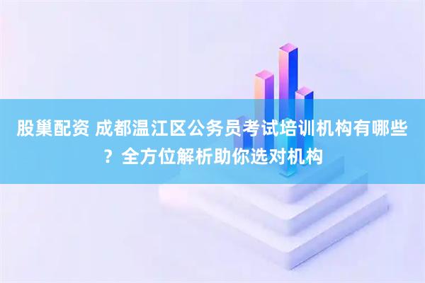 股巢配资 成都温江区公务员考试培训机构有哪些？全方位解析助你选对机构