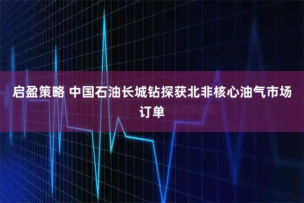 启盈策略 中国石油长城钻探获北非核心油气市场订单
