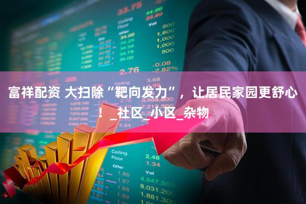 富祥配资 大扫除“靶向发力”，让居民家园更舒心！_社区_小区_杂物