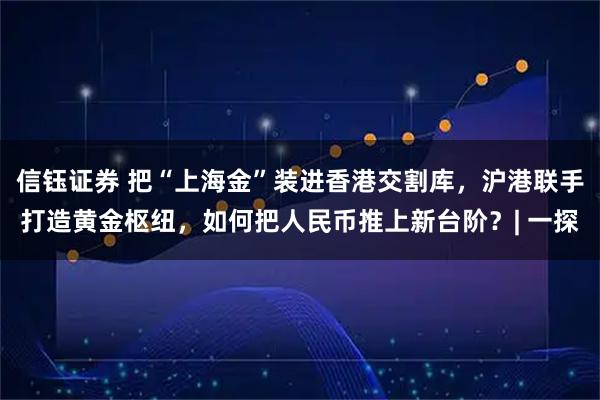 信钰证券 把“上海金”装进香港交割库，沪港联手打造黄金枢纽，如何把人民币推上新台阶？| 一探