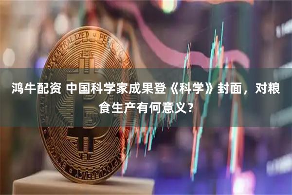 鸿牛配资 中国科学家成果登《科学》封面，对粮食生产有何意义？