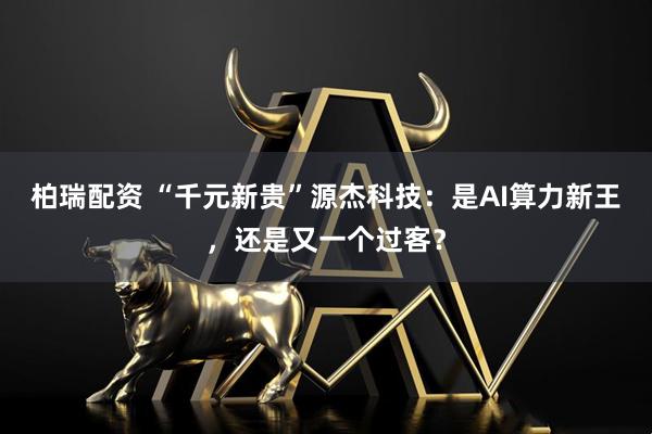 柏瑞配资 “千元新贵”源杰科技：是AI算力新王，还是又一个过客？